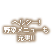 ヘルシー! 野菜メニューも 充実!!